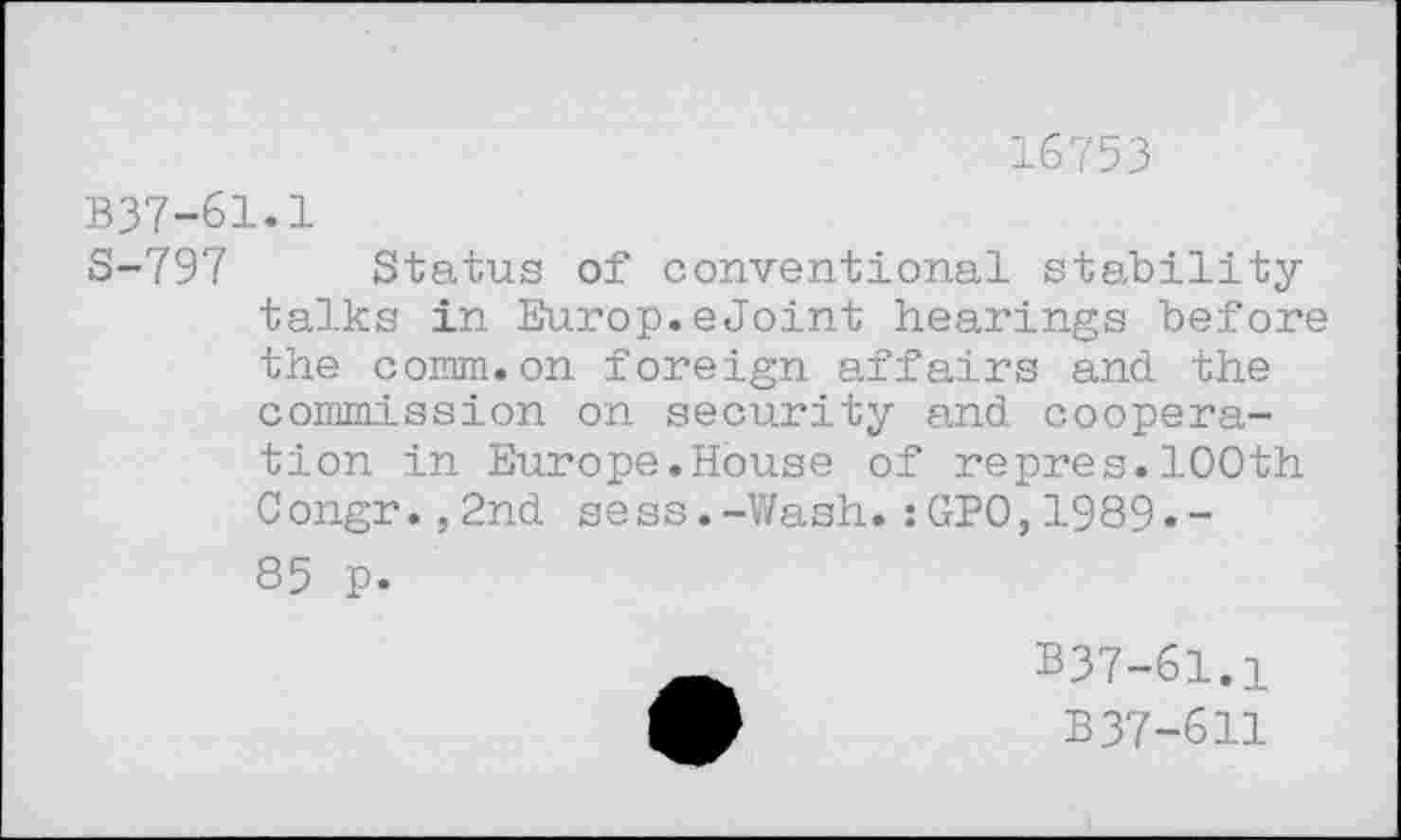 ﻿16753
B37-61.1
S-797 Status of conventional stabilitytalks in Europ.eJoint hearings before the comm.on foreign affairs and the commission on security and cooperation in Europe.House of repres.100th Congr.,2nd sess.-Wash.:GPO,1989.-85 p.
B37-61.1
B37-611